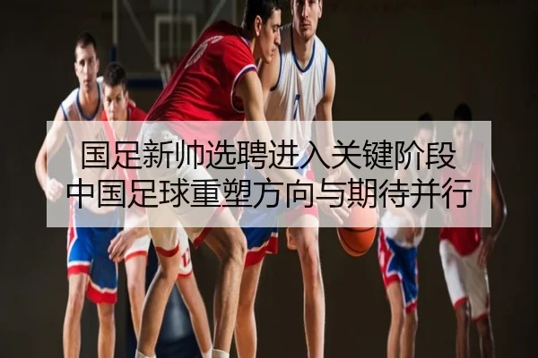 国足新帅选聘进入关键阶段 中国足球重塑方向与期待并行