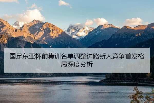 国足东亚杯前集训名单调整边路新人竞争首发格局深度分析